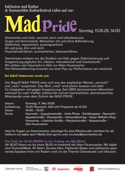 Auf schwarzem Hintergrund steht in weißer Schrift: Grenzenlos und stolz, verrückt, bunt und selbstbewusst. Queer und feministisch. Menschen mit und ohne Behinderung. Geflüchtet, migrantisch, postmigrantisch. Alt und jung. Arm und reich. Psychiatrieerfahren, suchterfahren, lebenserfahren. Gemeinsam erobern wir die Straßen von Köln gegen Diskriminierung und Ausgrenzung jeglicher Art. Inklusiv, intersektional und interkulturell. Wir ziehen vom Heumarkt in Köln zur Alten Feuerwache. Am Hohenzollernring erwartet uns eine Pop-up-Performance von maiskind. Sei dabei! democracy needs you Der Begriff MAD PRIDE setzt sich aus den englischen Worten „verrückt“ und „stolz“ zusammen. Das Wort „mad“ wird positiv besetzt und steht für Integration und gegen Ausgrenzung. Seit 1993 demonstrieren Menschen weltweit für mehr Vielfalt, Inklusivität und ein barrierefreies, demokratisches Miteinander unter dem Schirm der MAD PRIDE. Datum: Sonntag, 11. Mai 2025 Aufstellung: 13:00 Heumarkt, Köln (mit Programm ab 13:30) Dauer: 14:00 – 16:00 Route: Heumarkt - Augustinerstraße - Hohe Pforte - Schildergasse - Neumarkt - Apostelnstraße - Ehrenstraße - Hohenzollernring - Kaiser-Wilhelm-Ring - Hansaring - Lübecker Straße - Maybachstraße - Kasparstraße - Alte Feuerwache Hast Du Fragen zur Demonstration, benötigst Du eine Rikscha oder möchtest Du als Helfer:in mit dabei sein? Melde Dich gerne unter iris.haist@sommerblut.de Das Ende der MAD PRIDE ist der Anfang von Big Bääm! Ab 16:00 feiern wir bis etwa 18:00 im Innenhof der Alten Feuerwache. Mit dabei sind TrommelWerk, Äh Nein!, Buntes Herz, Pablonski Bader und zahlreiche spannende Speaker:innen mit Reden rund um die Themen Demokratie und Inklusion. 